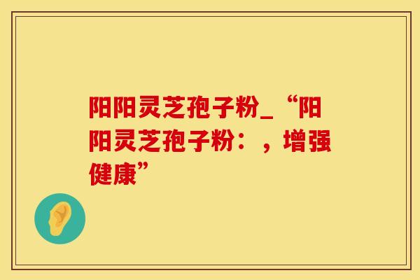 阳阳灵芝孢子粉_“阳阳灵芝孢子粉：，增强健康”