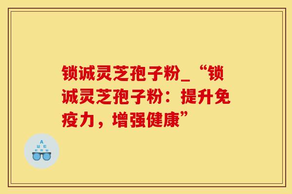 锁诚灵芝孢子粉_“锁诚灵芝孢子粉：提升免疫力，增强健康”