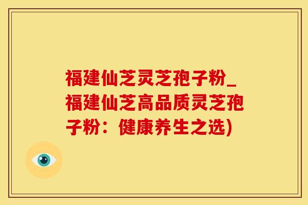 福建仙芝灵芝孢子粉_福建仙芝高品质灵芝孢子粉：健康养生之选)