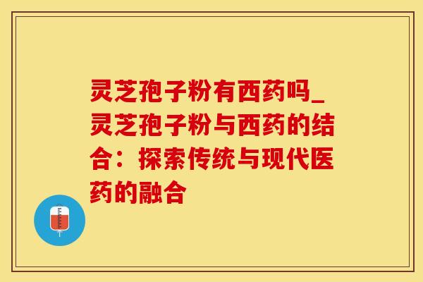 灵芝孢子粉有西药吗_灵芝孢子粉与西药的结合：探索传统与现代医药的融合