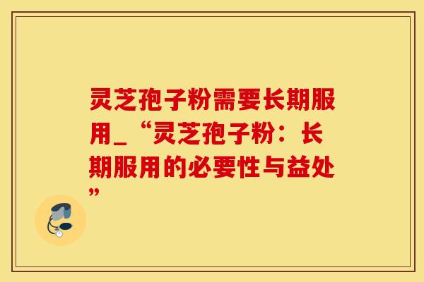 灵芝孢子粉需要长期服用_“灵芝孢子粉：长期服用的必要性与益处”