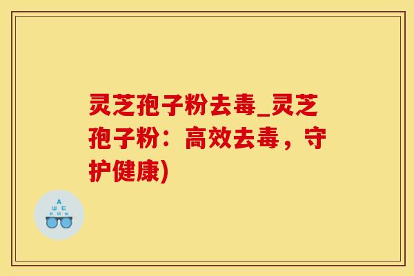 灵芝孢子粉去毒_灵芝孢子粉：高效去毒，守护健康)