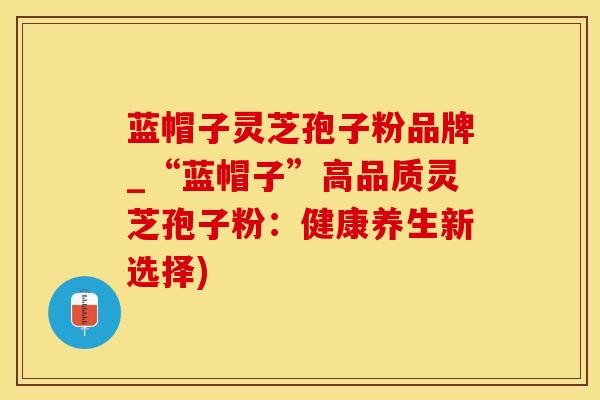 蓝帽子灵芝孢子粉品牌_“蓝帽子”高品质灵芝孢子粉：健康养生新选择)