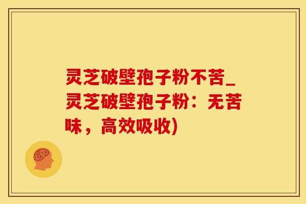 灵芝破壁孢子粉不苦_灵芝破壁孢子粉：无苦味，高效吸收)