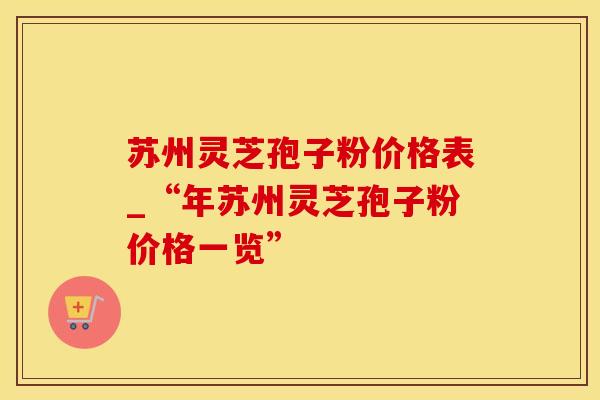 苏州灵芝孢子粉价格表_“年苏州灵芝孢子粉价格一览”
