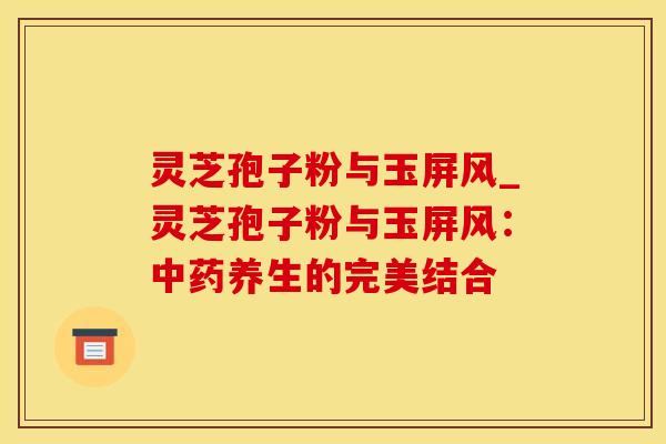 灵芝孢子粉与玉屏风_灵芝孢子粉与玉屏风：中药养生的完美结合