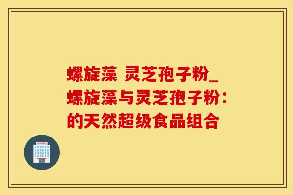 螺旋藻 灵芝孢子粉_螺旋藻与灵芝孢子粉：的天然超级食品组合
