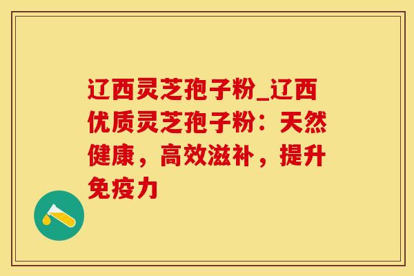 辽西灵芝孢子粉_辽西优质灵芝孢子粉：天然健康，高效滋补，提升免疫力