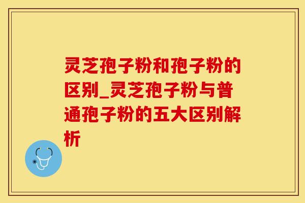 灵芝孢子粉和孢子粉的区别_灵芝孢子粉与普通孢子粉的五大区别解析
