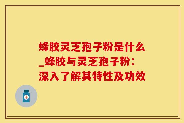 蜂胶灵芝孢子粉是什么_蜂胶与灵芝孢子粉：深入了解其特性及功效
