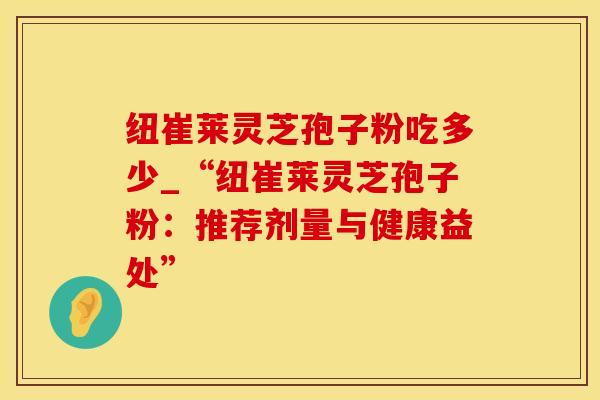 纽崔莱灵芝孢子粉吃多少_“纽崔莱灵芝孢子粉：推荐剂量与健康益处”