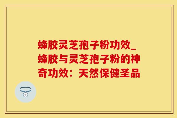 蜂胶灵芝孢子粉功效_蜂胶与灵芝孢子粉的神奇功效：天然保健圣品