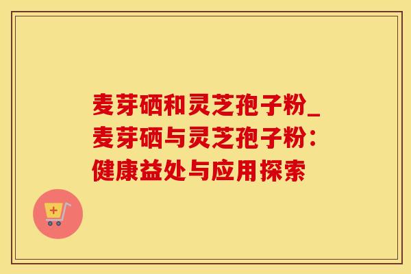 麦芽硒和灵芝孢子粉_麦芽硒与灵芝孢子粉：健康益处与应用探索