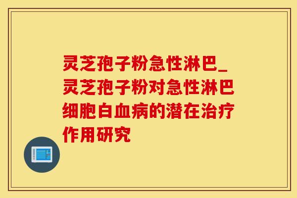 灵芝孢子粉急性淋巴_灵芝孢子粉对急性淋巴细胞白血病的潜在治疗作用研究