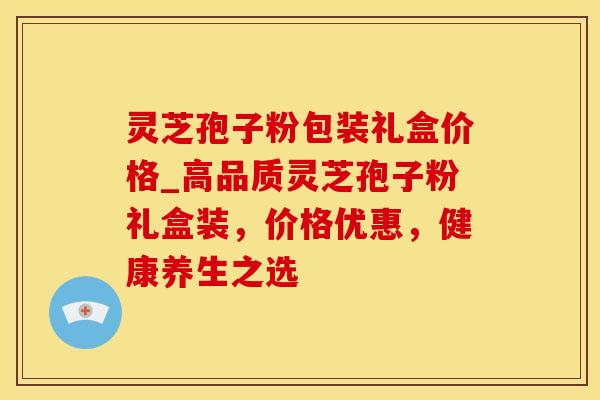 灵芝孢子粉包装礼盒价格_高品质灵芝孢子粉礼盒装，价格优惠，健康养生之选