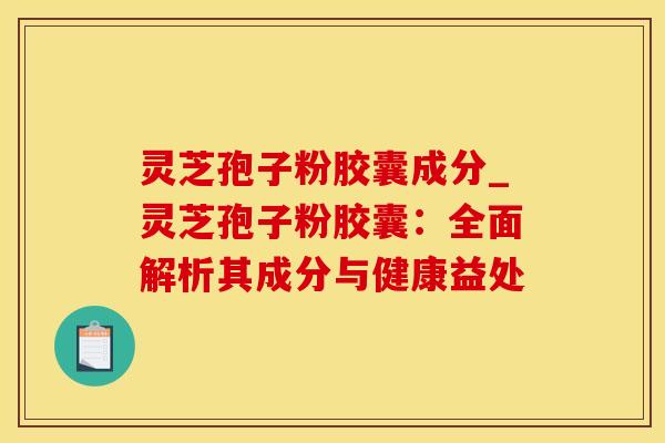 灵芝孢子粉胶囊成分_灵芝孢子粉胶囊：全面解析其成分与健康益处