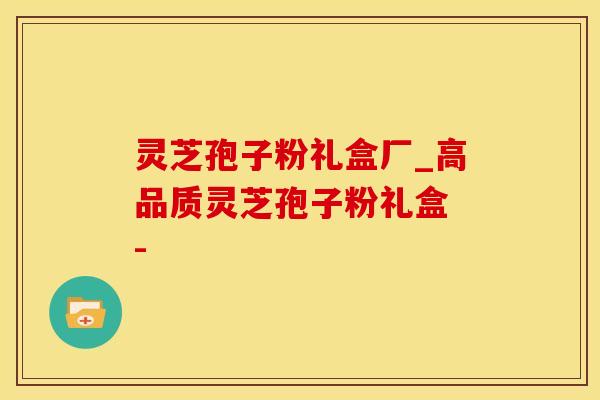 灵芝孢子粉礼盒厂_高品质灵芝孢子粉礼盒 - 
