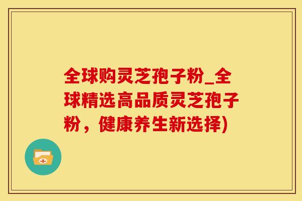 全球购灵芝孢子粉_全球精选高品质灵芝孢子粉，健康养生新选择)