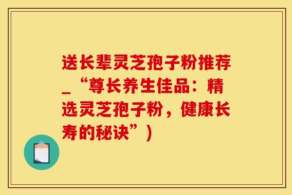 送长辈灵芝孢子粉推荐_“尊长养生佳品：精选灵芝孢子粉，健康长寿的秘诀”)