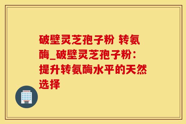 破壁灵芝孢子粉 转氨酶_破壁灵芝孢子粉：提升转氨酶水平的天然选择