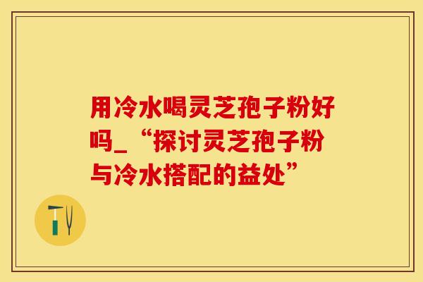 用冷水喝灵芝孢子粉好吗_“探讨灵芝孢子粉与冷水搭配的益处”