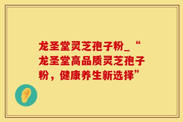 龙圣堂灵芝孢子粉_“龙圣堂高品质灵芝孢子粉，健康养生新选择”