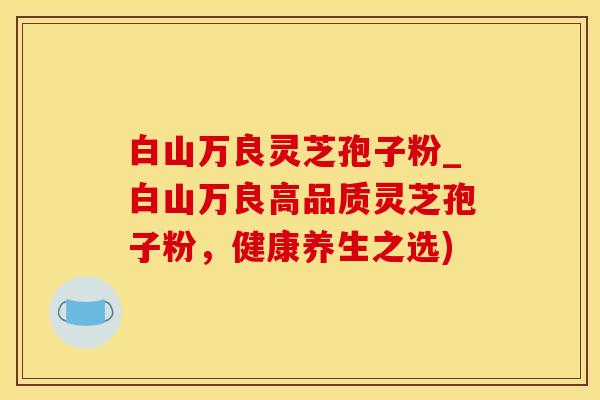 白山万良灵芝孢子粉_白山万良高品质灵芝孢子粉，健康养生之选)