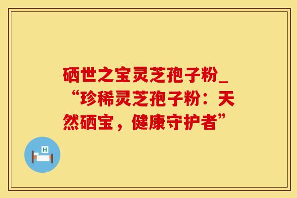 硒世之宝灵芝孢子粉_“珍稀灵芝孢子粉：天然硒宝，健康守护者”
