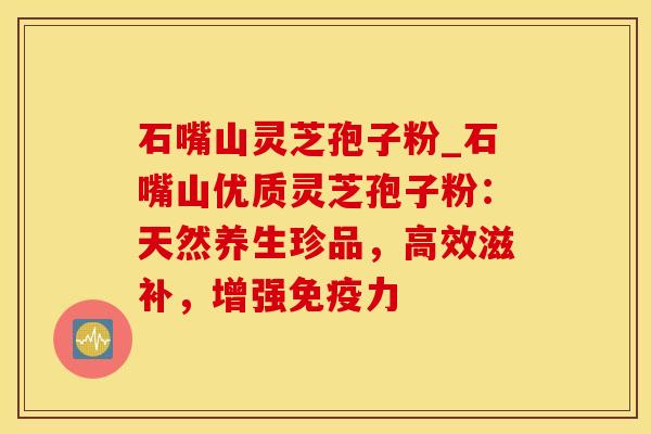 石嘴山灵芝孢子粉_石嘴山优质灵芝孢子粉：天然养生珍品，高效滋补，增强免疫力