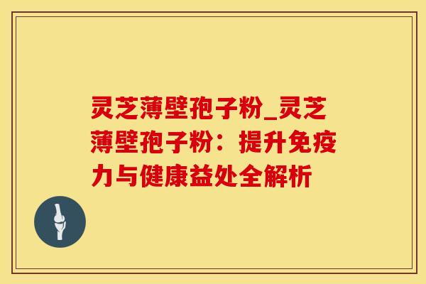 灵芝薄壁孢子粉_灵芝薄壁孢子粉：提升免疫力与健康益处全解析