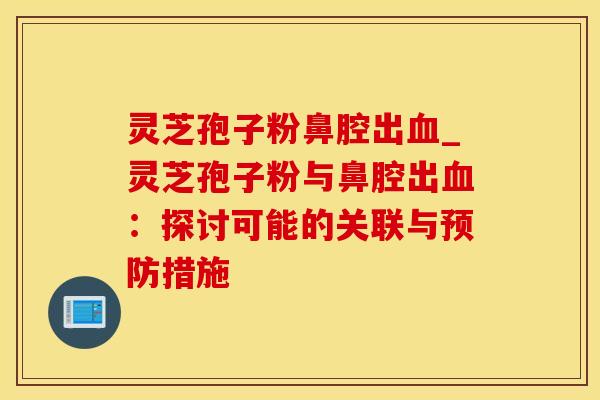 灵芝孢子粉鼻腔出血_灵芝孢子粉与鼻腔出血：探讨可能的关联与预防措施