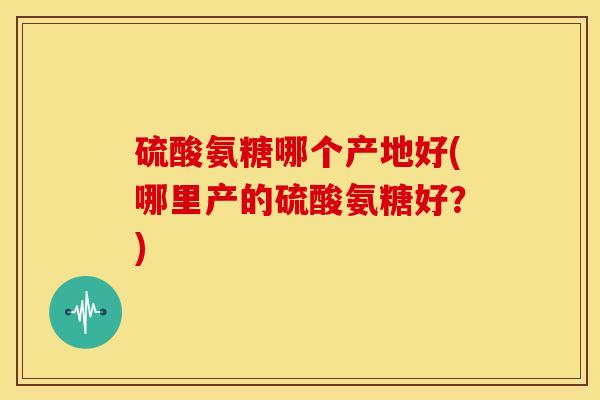 硫酸氨糖哪个产地好(哪里产的硫酸氨糖好？)