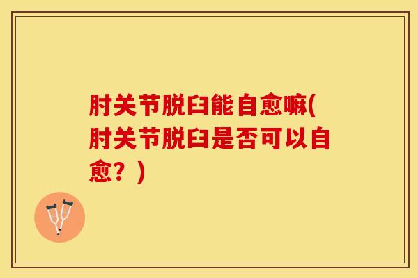 肘关节脱臼能自愈嘛(肘关节脱臼是否可以自愈？)