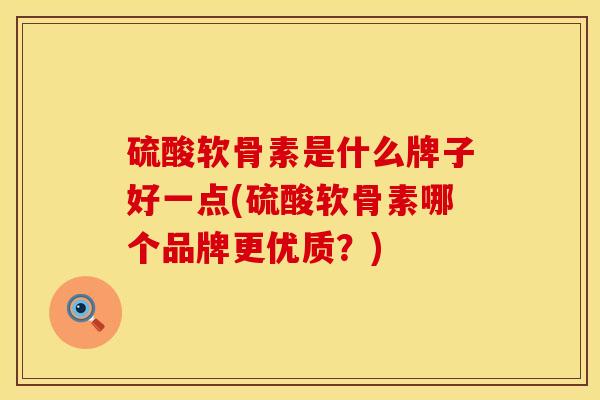硫酸软骨素是什么牌子好一点(硫酸软骨素哪个品牌更优质？)