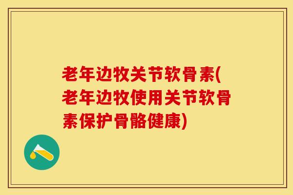 老年边牧关节软骨素(老年边牧使用关节软骨素保护骨骼健康)