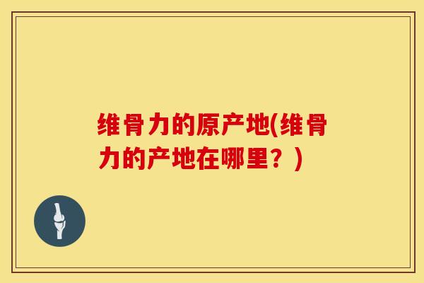 维骨力的原产地(维骨力的产地在哪里？)