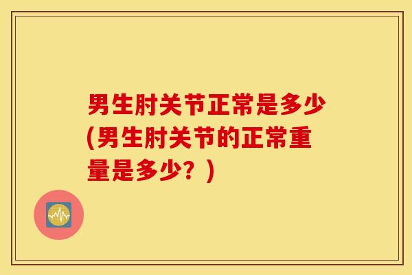 男生肘关节正常是多少(男生肘关节的正常重量是多少？)