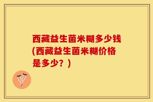 西藏益生菌米糊多少钱(西藏益生菌米糊价格是多少？)