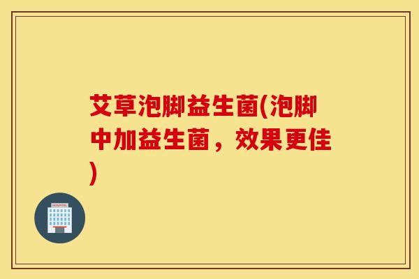 艾草泡脚益生菌(泡脚中加益生菌，效果更佳)