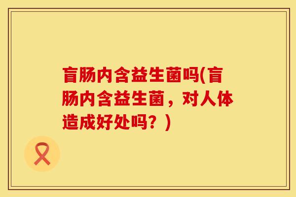 盲肠内含益生菌吗(盲肠内含益生菌，对人体造成好处吗？)