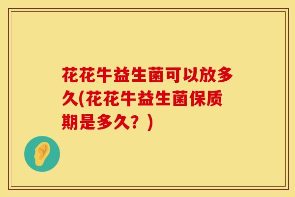 花花牛益生菌可以放多久(花花牛益生菌保质期是多久？)