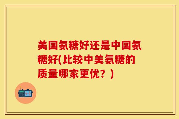 美国氨糖好还是中国氨糖好(比较中美氨糖的质量哪家更优？)