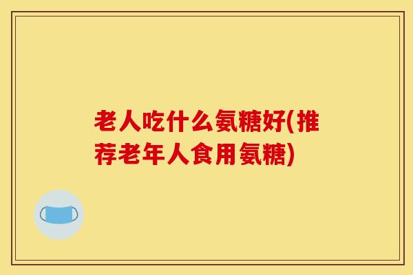 老人吃什么氨糖好(推荐老年人食用氨糖)