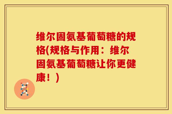 维尔固氨基葡萄糖的规格(规格与作用：维尔固氨基葡萄糖让你更健康！)