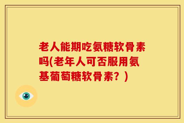 老人能期吃氨糖软骨素吗(老年人可否服用氨基葡萄糖软骨素？)