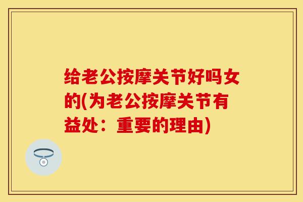给老公按摩关节好吗女的(为老公按摩关节有益处：重要的理由)