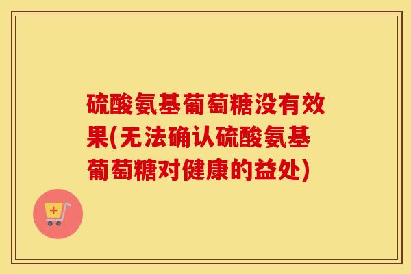 硫酸氨基葡萄糖没有效果(无法确认硫酸氨基葡萄糖对健康的益处)