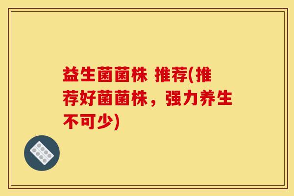 益生菌菌株 推荐(推荐好菌菌株，强力养生不可少)
