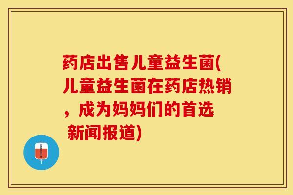 药店出售儿童益生菌(儿童益生菌在药店热销,成为妈妈们的首选 新闻报道) 药店出售儿童益生菌(儿童益生菌在药店热销,成为妈妈们的首选 新闻报道)