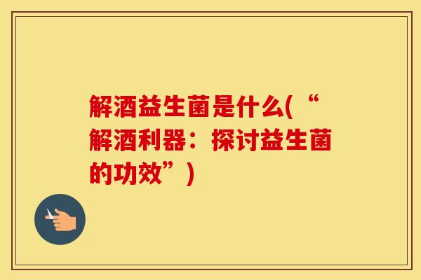 解酒益生菌是什么(“解酒利器：探讨益生菌的功效”)